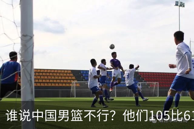 谁说中国男篮不行？他们105比61大胜菲律宾，美国梦之队重现吗？